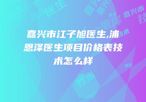 嘉兴市江子旭医生,浦恩泽医生项目价格表技术怎么样