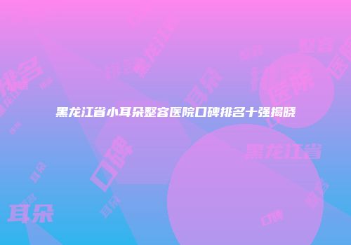 黑龙江省小耳朵整容医院口碑排名十强揭晓