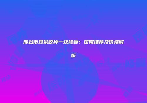 邢台市耳朵咬掉一块修复：医院推荐及价格解析