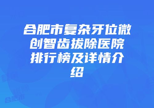 合肥市复杂牙位微创智齿拔除医院排行榜及详情介绍