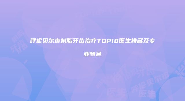 呼伦贝尔市树脂牙齿治疗TOP10医生排名及专业特色