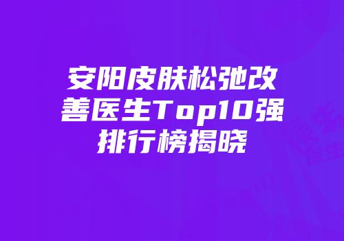 安阳皮肤松弛改善医生Top10强排行榜揭晓