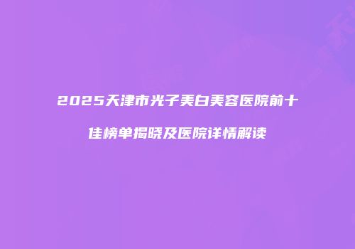 2025天津市光子美白美容医院前十佳榜单揭晓及医院详情解读