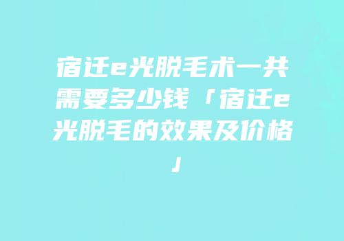 宿迁e光脱毛术一共需要多少钱「宿迁e光脱毛的效果及价格」