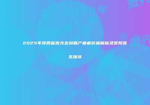 2025年陕西省激光去剖腹产疤痕价格解析及医院医生推荐
