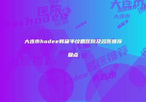 大连市hodee韩黛半纹眉医院及名医推荐盘点