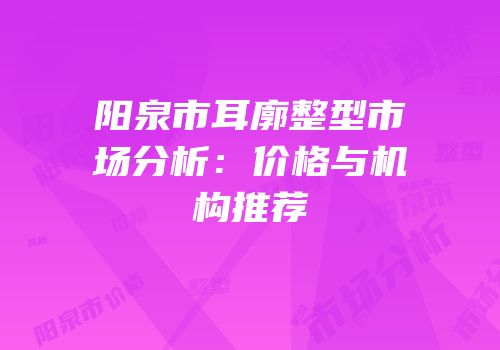 阳泉市耳廓整型市场分析：价格与机构推荐