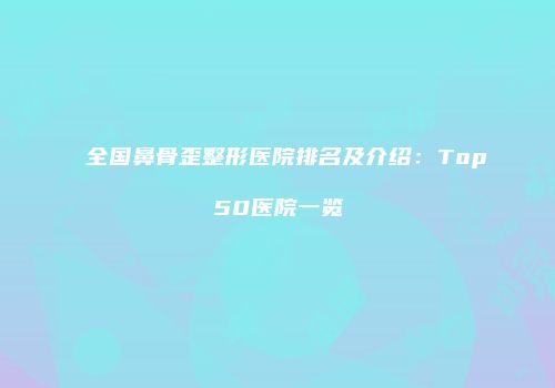 全国鼻骨歪整形医院排名及介绍：Top50医院一览