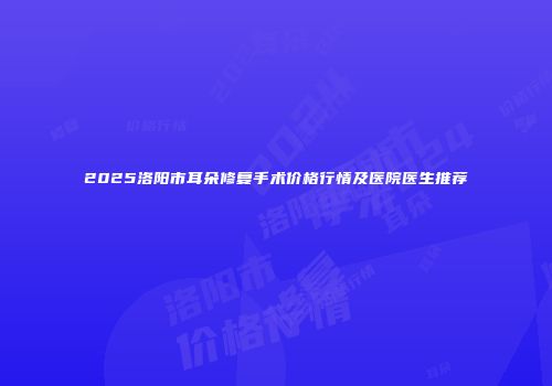 2025洛阳市耳朵修复手术价格行情及医院医生推荐