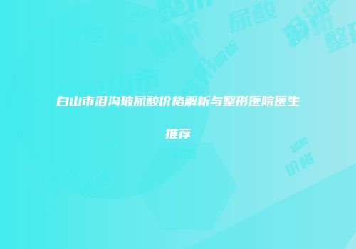 白山市泪沟玻尿酸价格解析与整形医院医生推荐