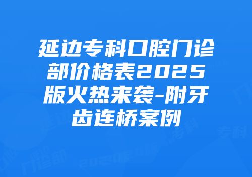 延边专科口腔门诊部价格表2025版火热来袭-附牙齿连桥案例