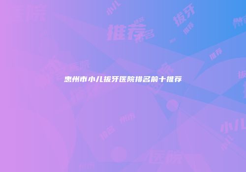 惠州市小儿拔牙医院排名前十推荐