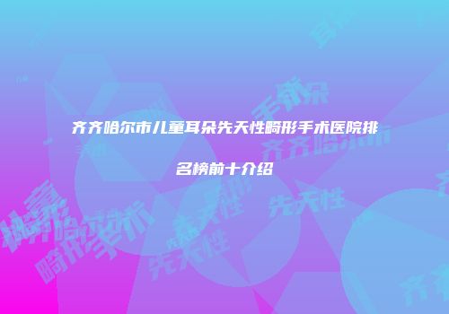 齐齐哈尔市儿童耳朵先天性畸形手术医院排名榜前十介绍