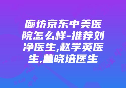 廊坊京东中美医院怎么样-推荐刘净医生,赵学英医生,董晓培医生