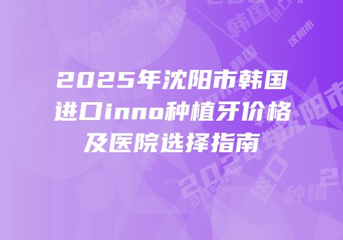 2025年沈阳市韩国进口inno种植牙价格及医院选择指南