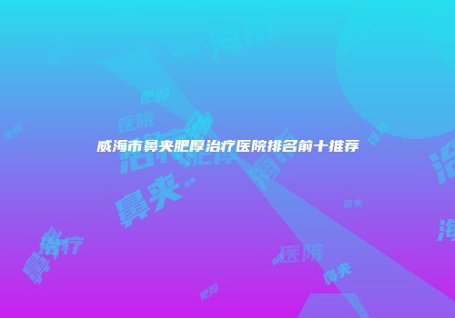 威海市鼻夹肥厚治疗医院排名前十推荐