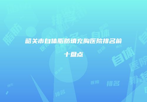 韶关市自体脂肪填充胸医院排名前十盘点