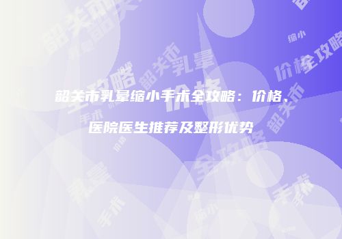 韶关市乳晕缩小手术全攻略：价格、医院医生推荐及整形优势