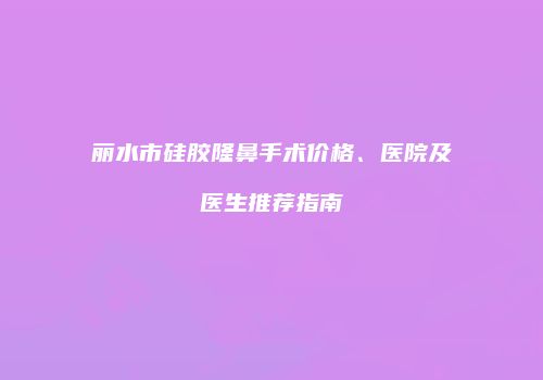 丽水市硅胶隆鼻手术价格、医院及医生推荐指南