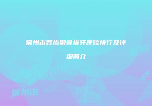 常州市智齿剔骨拔牙医院排行及详细简介