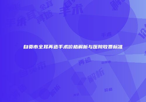 自贡市全耳再造手术价格解析与医院收费标准