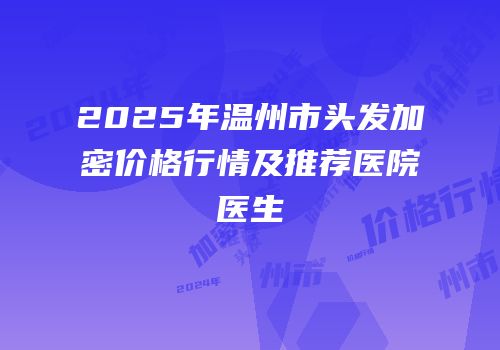 2025年温州市头发加密价格行情及推荐医院医生