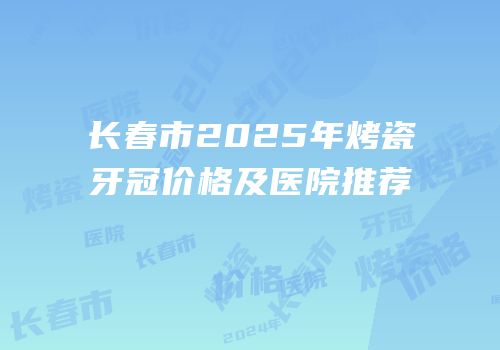 长春市2025年烤瓷牙冠价格及医院推荐