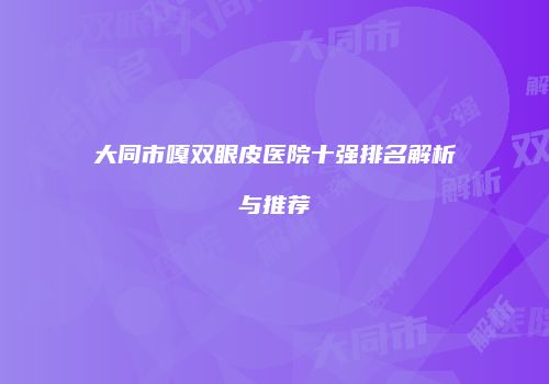 大同市嘎双眼皮医院十强排名解析与推荐