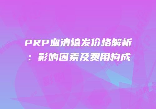 PRP血清植发价格解析：影响因素及费用构成