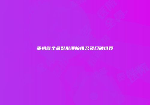 贵州省全鼻整形医院排名及口碑推荐