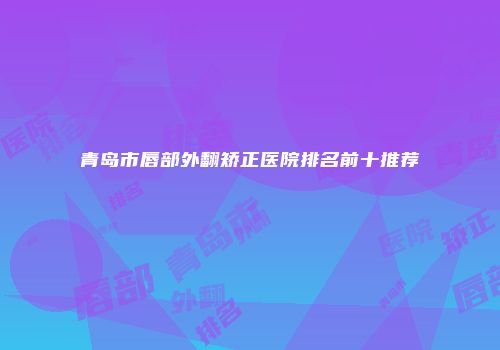 青岛市唇部外翻矫正医院排名前十推荐
