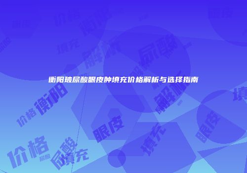 衡阳玻尿酸眼皮肿填充价格解析与选择指南