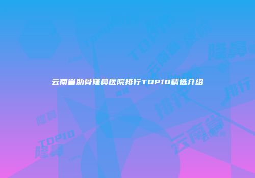 云南省肋骨隆鼻医院排行TOP10精选介绍