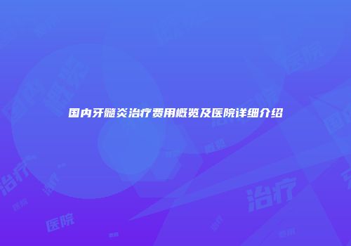 国内牙髓炎治疗费用概览及医院详细介绍