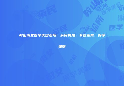 鞍山淑女医学美容诊所：亲民价格，专业服务，好评如潮