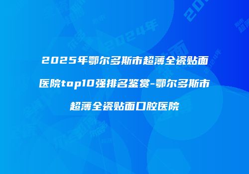 2025年鄂尔多斯市超薄全瓷贴面医院top10强排名鉴赏-鄂尔多斯市超薄全瓷贴面口腔医院