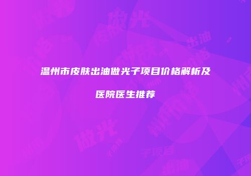 温州市皮肤出油做光子项目价格解析及医院医生推荐