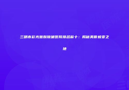 三明市彩光嫩肤除皱医院排名前十：揭秘美丽蜕变之地