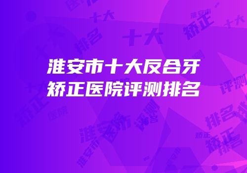 淮安市十大反合牙矫正医院评测排名