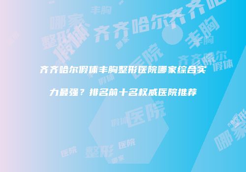 齐齐哈尔假体丰胸整形医院哪家综合实力最强？排名前十名权威医院推荐
