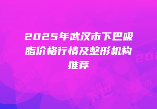 2025年武汉市下巴吸脂价格行情及整形机构推荐
