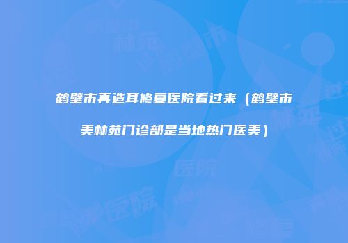 鹤壁市再造耳修复医院看过来（鹤壁市美林苑门诊部是当地热门医美）