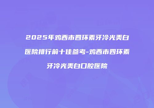 2025年鸡西市四环素牙冷光美白医院排行前十佳参考-鸡西市四环素牙冷光美白口腔医院