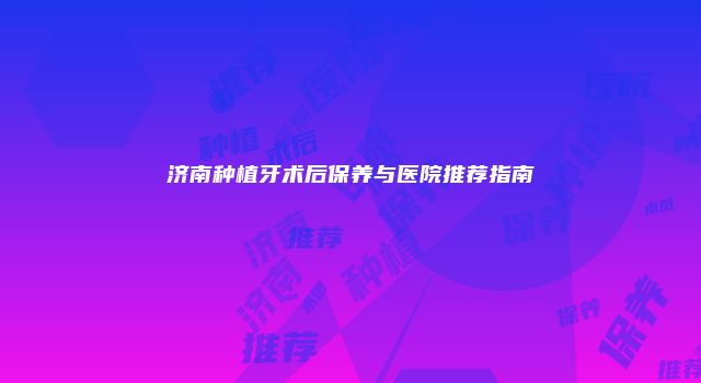 济南种植牙术后保养与医院推荐指南