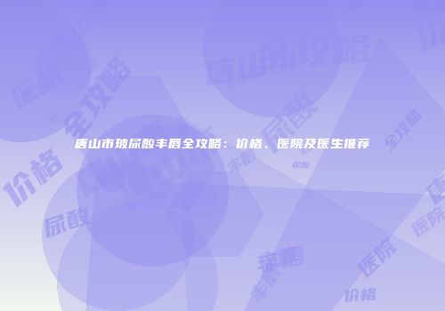 唐山市玻尿酸丰唇全攻略：价格、医院及医生推荐
