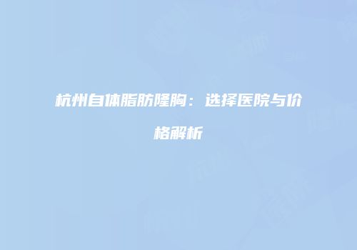杭州自体脂肪隆胸：选择医院与价格解析
