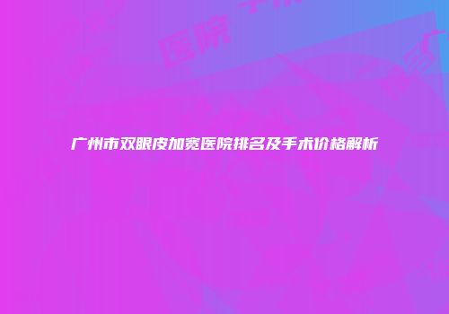 广州市双眼皮加宽医院排名及手术价格解析