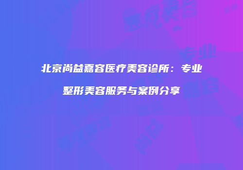 北京尚益嘉容医疗美容诊所：专业整形美容服务与案例分享