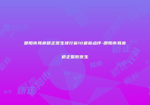 邵阳市耳廓矫正医生排行前10最新点评-邵阳市耳廓矫正整形医生