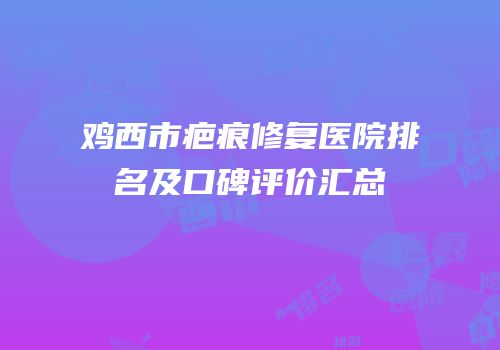 鸡西市疤痕修复医院排名及口碑评价汇总